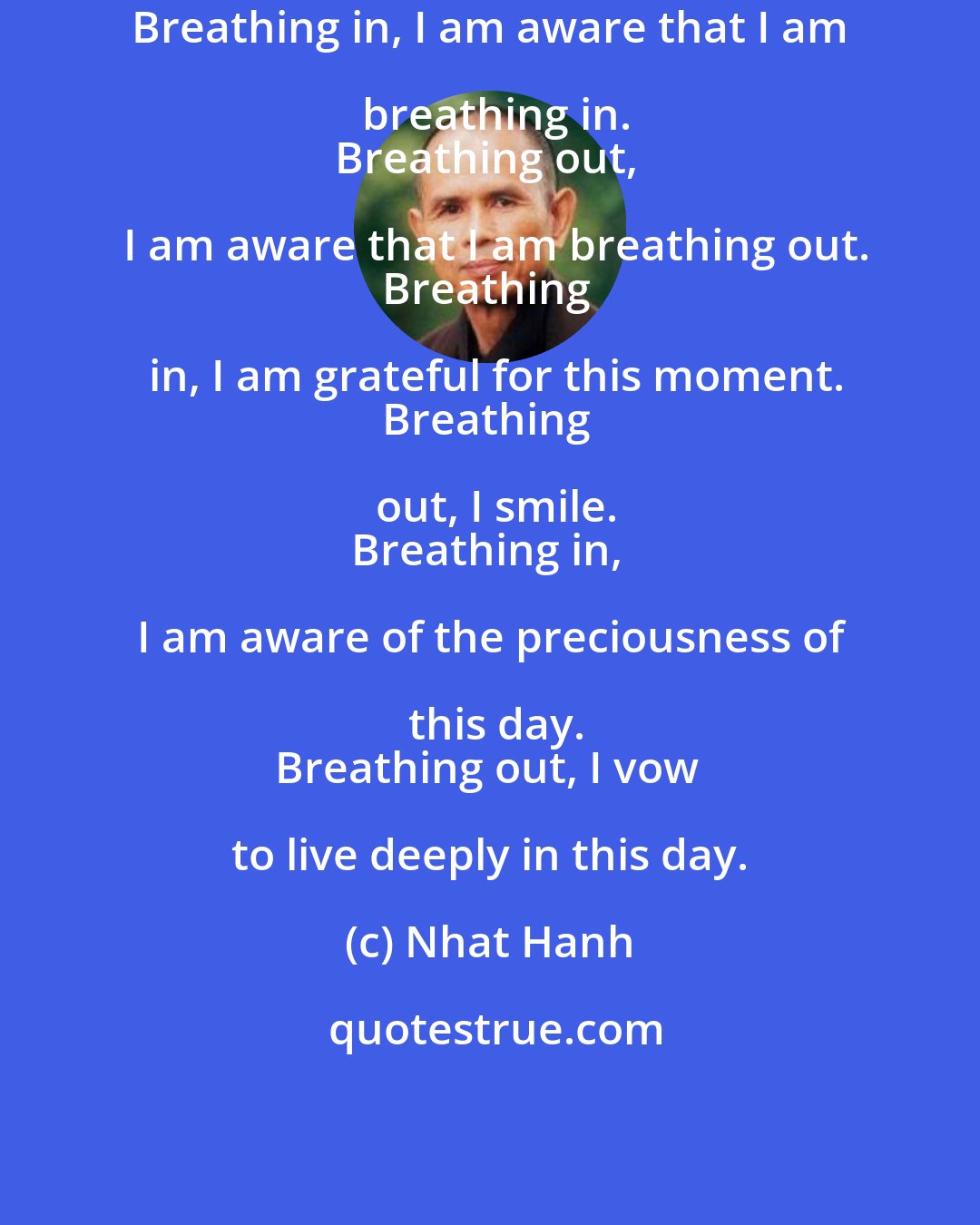 Nhat Hanh: Breathing in, I am aware that I am breathing in.
Breathing out, I am aware that I am breathing out.
Breathing in, I am grateful for this moment.
Breathing out, I smile.
Breathing in, I am aware of the preciousness of this day.
Breathing out, I vow to live deeply in this day.