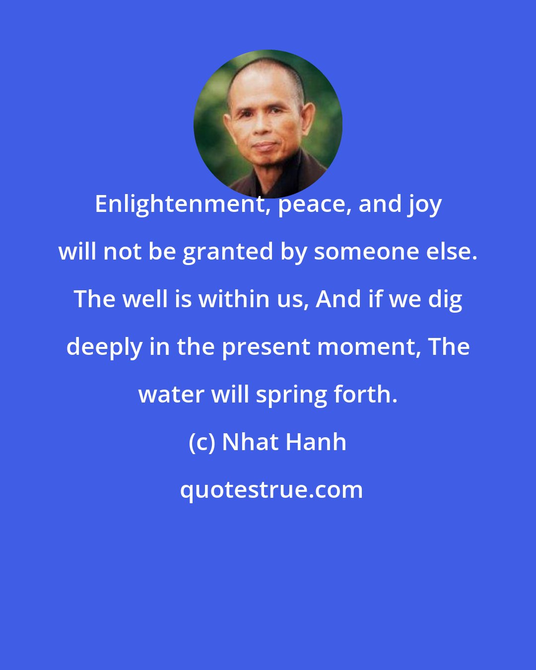 Nhat Hanh: Enlightenment, peace, and joy will not be granted by someone else. The well is within us, And if we dig deeply in the present moment, The water will spring forth.