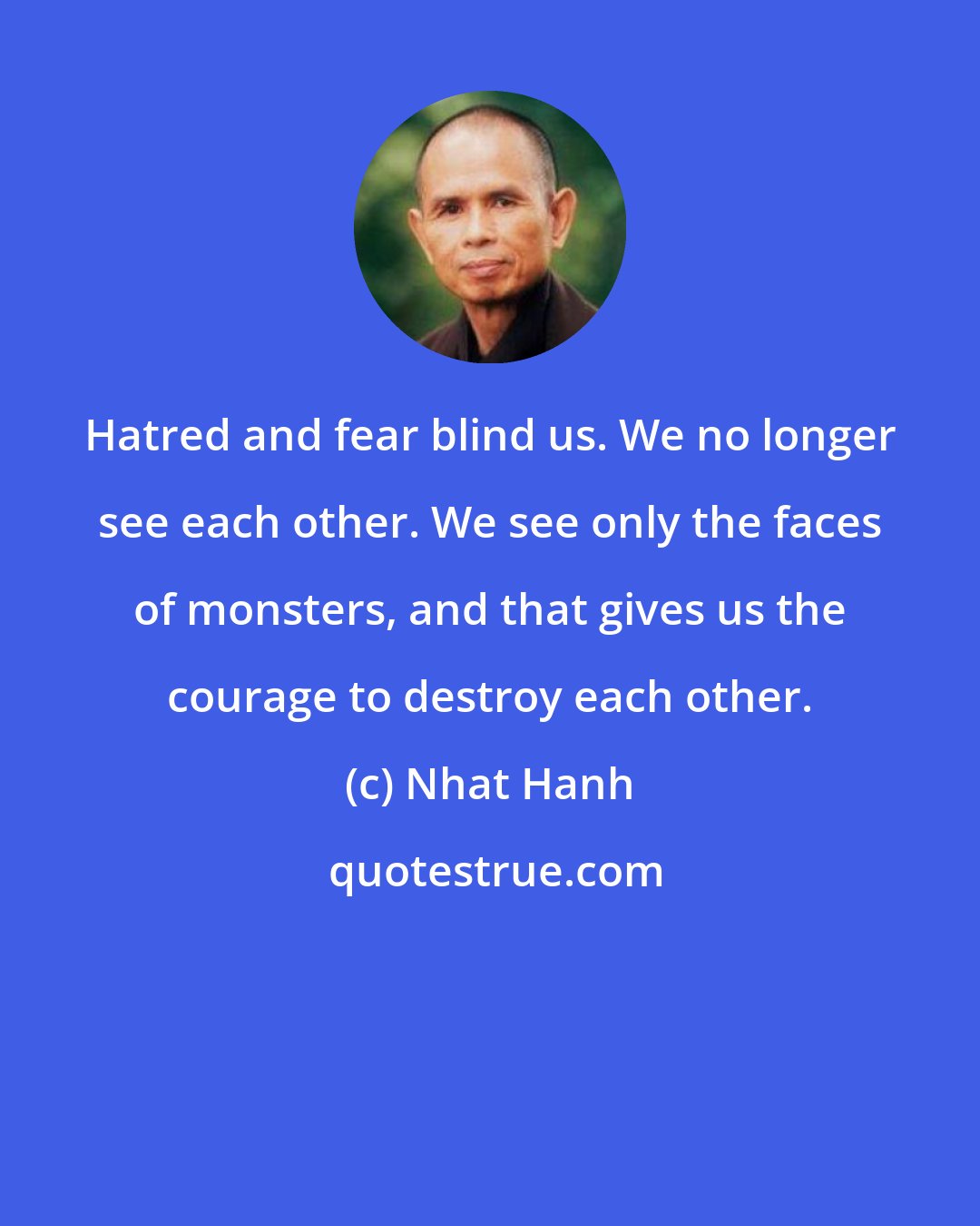 Nhat Hanh: Hatred and fear blind us. We no longer see each other. We see only the faces of monsters, and that gives us the courage to destroy each other.