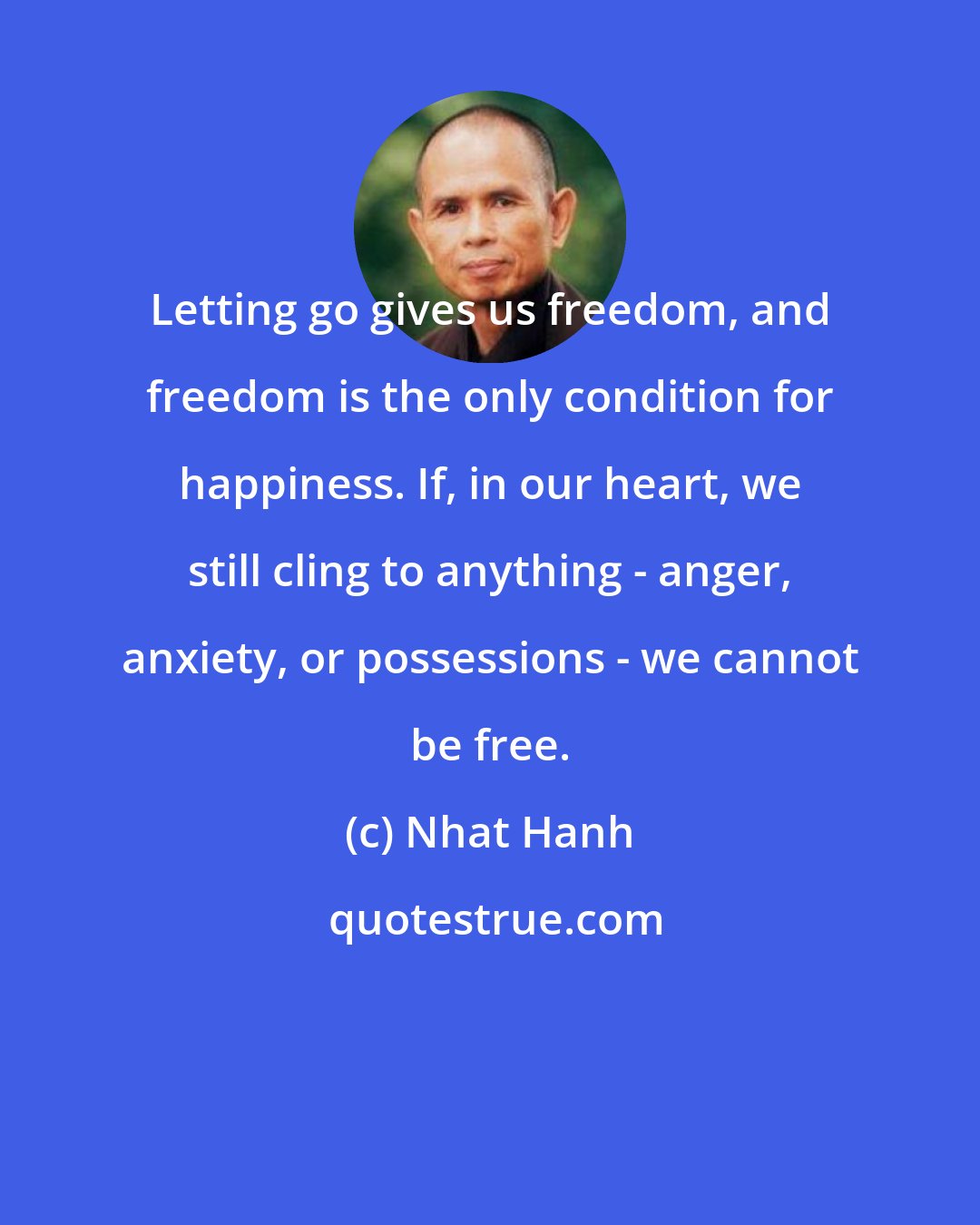 Nhat Hanh: Letting go gives us freedom, and freedom is the only condition for happiness. If, in our heart, we still cling to anything - anger, anxiety, or possessions - we cannot be free.