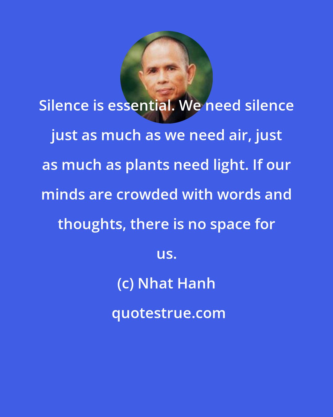 Nhat Hanh: Silence is essential. We need silence just as much as we need air, just as much as plants need light. If our minds are crowded with words and thoughts, there is no space for us.