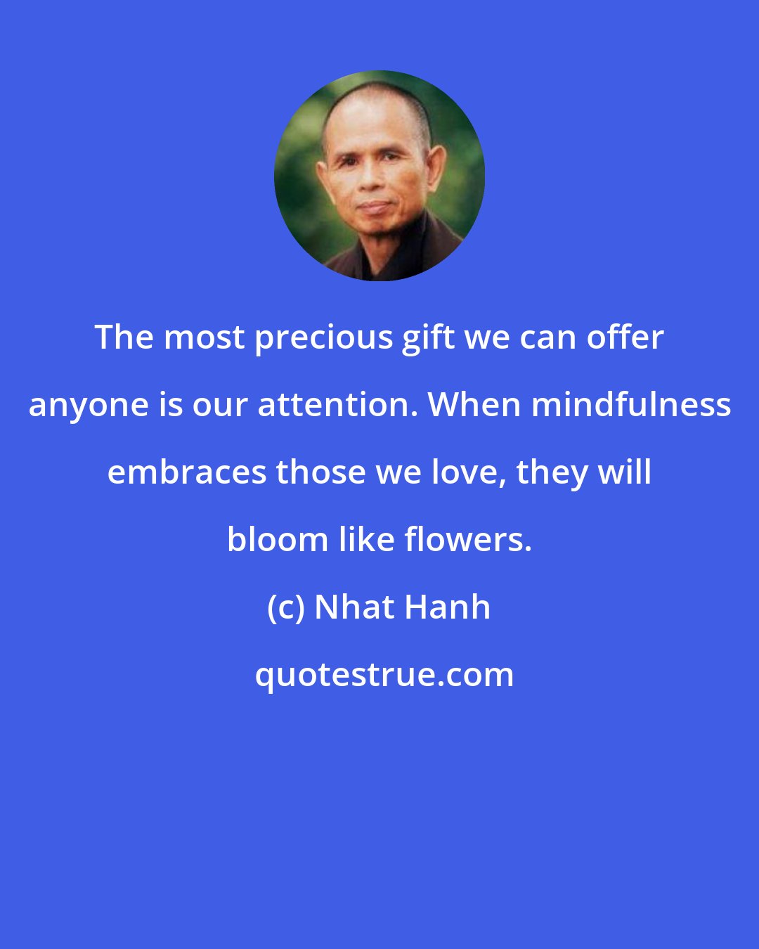 Nhat Hanh: The most precious gift we can offer anyone is our attention. When mindfulness embraces those we love, they will bloom like flowers.