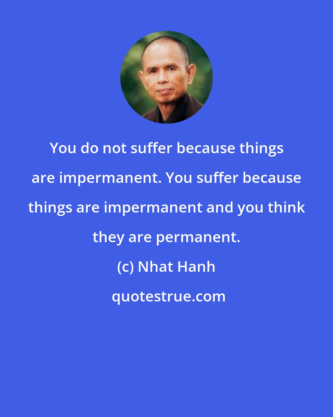 Nhat Hanh: You do not suffer because things are impermanent. You suffer because things are impermanent and you think they are permanent.