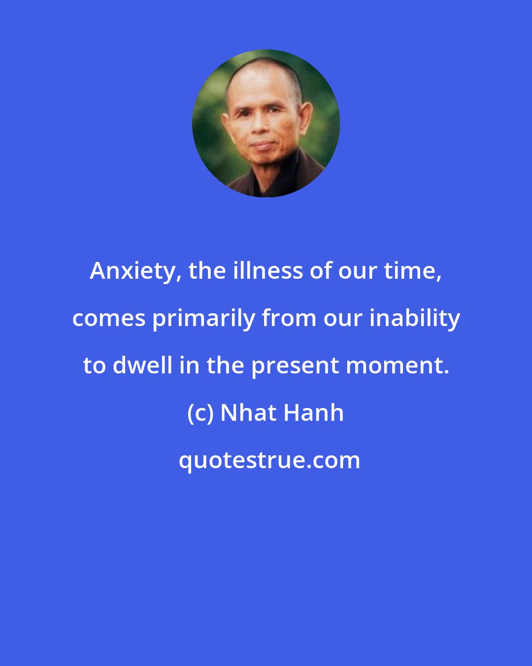 Nhat Hanh: Anxiety, the illness of our time, comes primarily from our inability to dwell in the present moment.