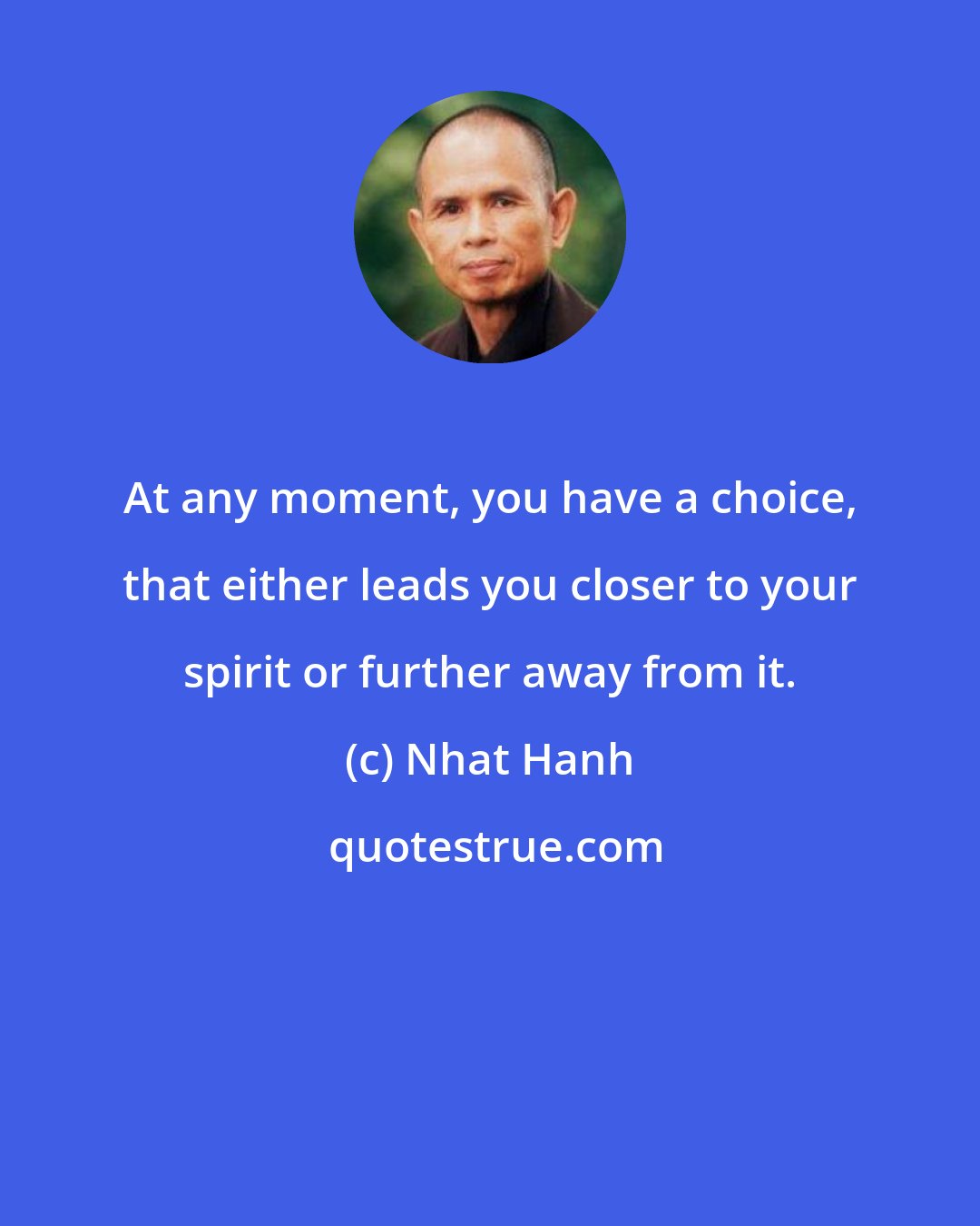 Nhat Hanh: At any moment, you have a choice, that either leads you closer to your spirit or further away from it.