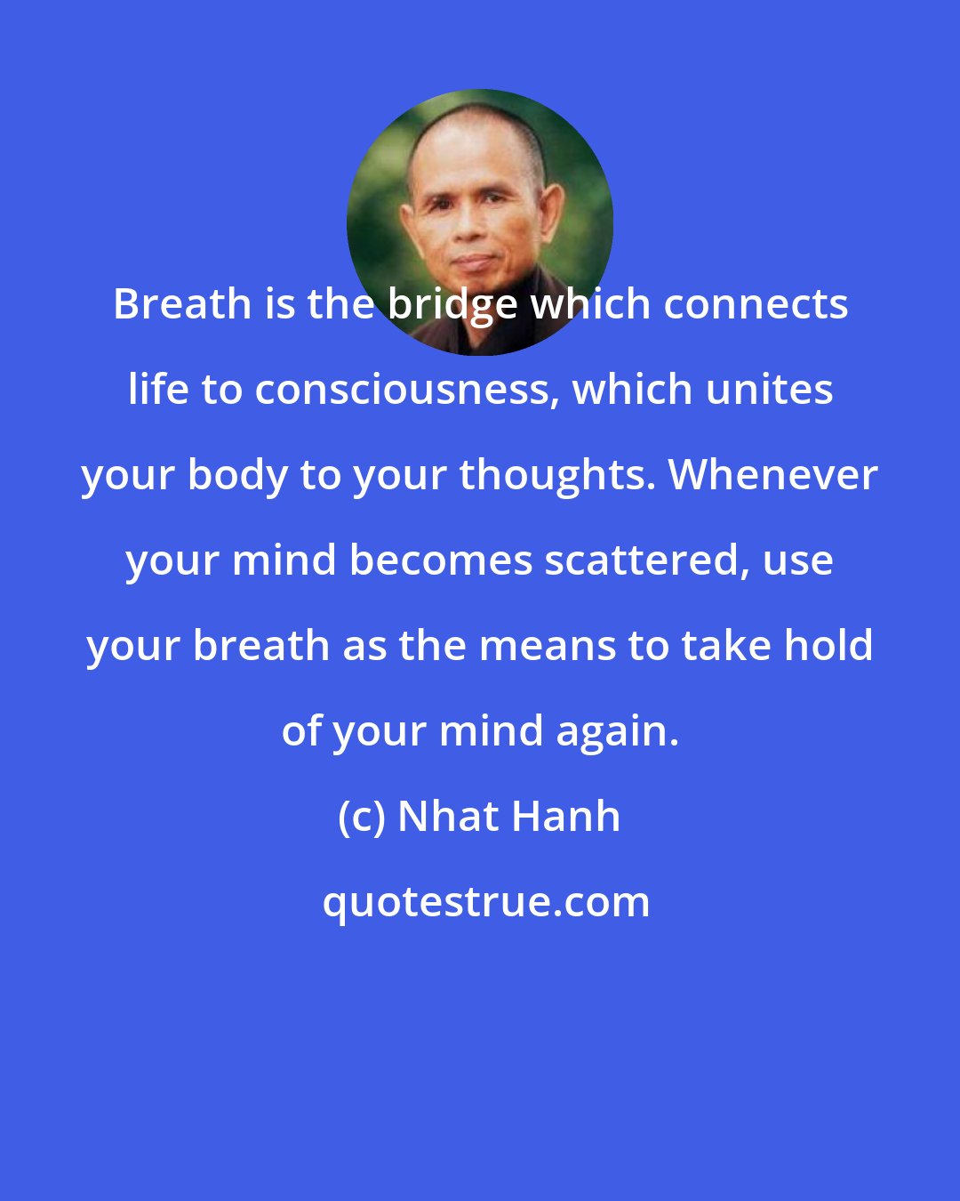 Nhat Hanh: Breath is the bridge which connects life to consciousness, which unites your body to your thoughts. Whenever your mind becomes scattered, use your breath as the means to take hold of your mind again.