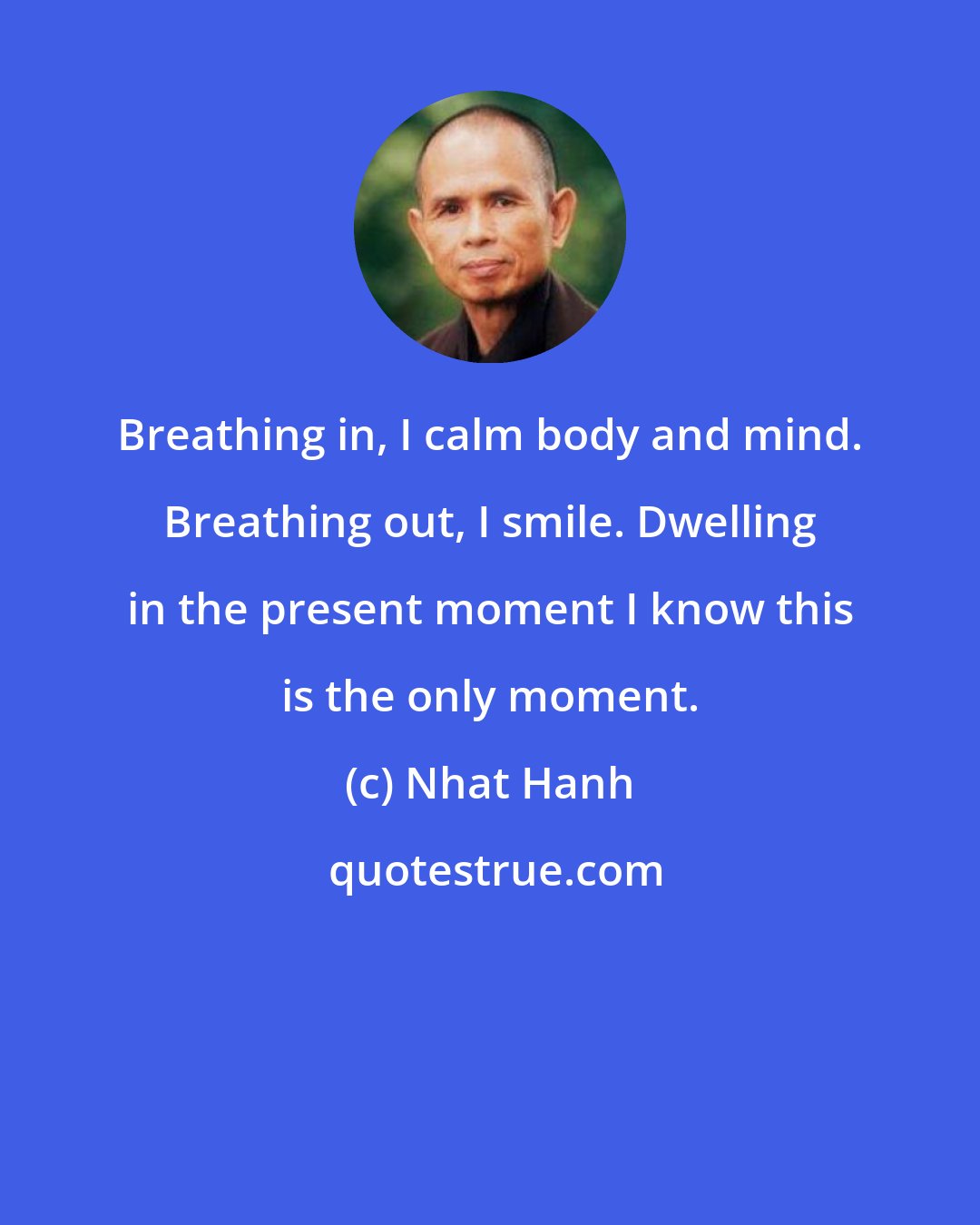 Nhat Hanh: Breathing in, I calm body and mind. Breathing out, I smile. Dwelling in the present moment I know this is the only moment.