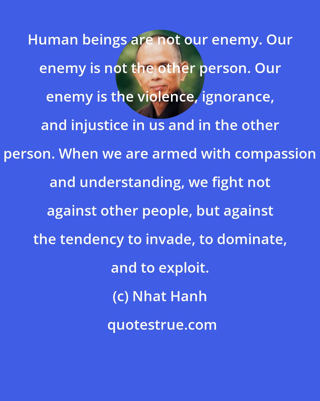 Nhat Hanh: Human beings are not our enemy. Our enemy is not the other person. Our enemy is the violence, ignorance, and injustice in us and in the other person. When we are armed with compassion and understanding, we fight not against other people, but against the tendency to invade, to dominate, and to exploit.