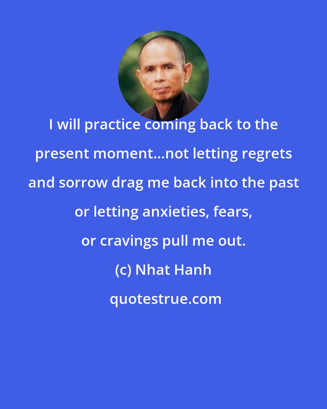 Nhat Hanh: I will practice coming back to the present moment...not letting regrets and sorrow drag me back into the past or letting anxieties, fears, or cravings pull me out.