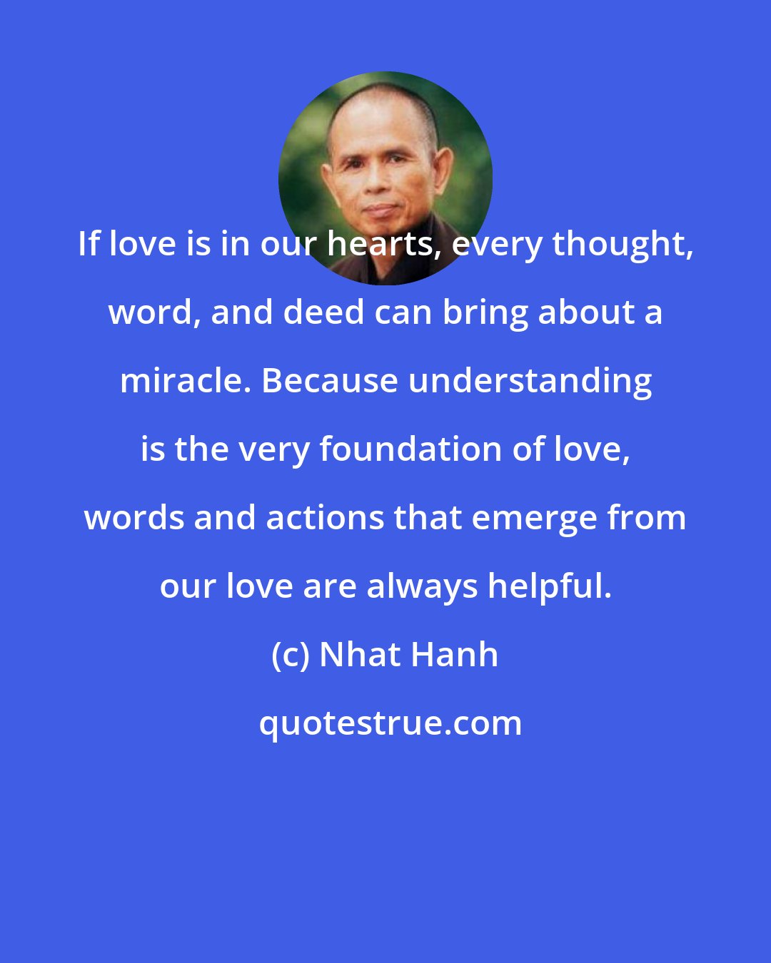 Nhat Hanh: If love is in our hearts, every thought, word, and deed can bring about a miracle. Because understanding is the very foundation of love, words and actions that emerge from our love are always helpful.