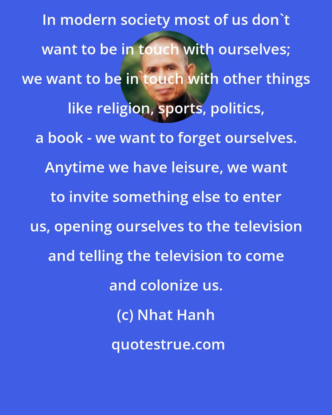 Nhat Hanh: In modern society most of us don't want to be in touch with ourselves; we want to be in touch with other things like religion, sports, politics, a book - we want to forget ourselves. Anytime we have leisure, we want to invite something else to enter us, opening ourselves to the television and telling the television to come and colonize us.