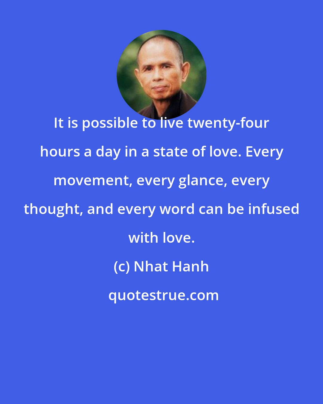 Nhat Hanh: It is possible to live twenty-four hours a day in a state of love. Every movement, every glance, every thought, and every word can be infused with love.