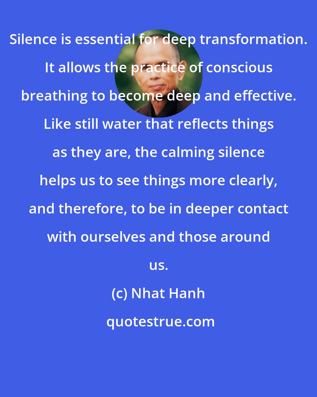 Nhat Hanh: Silence is essential for deep transformation. It allows the practice of conscious breathing to become deep and effective. Like still water that reflects things as they are, the calming silence helps us to see things more clearly, and therefore, to be in deeper contact with ourselves and those around us.