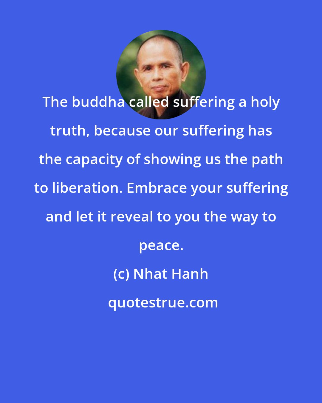 Nhat Hanh: The buddha called suffering a holy truth, because our suffering has the capacity of showing us the path to liberation. Embrace your suffering and let it reveal to you the way to peace.