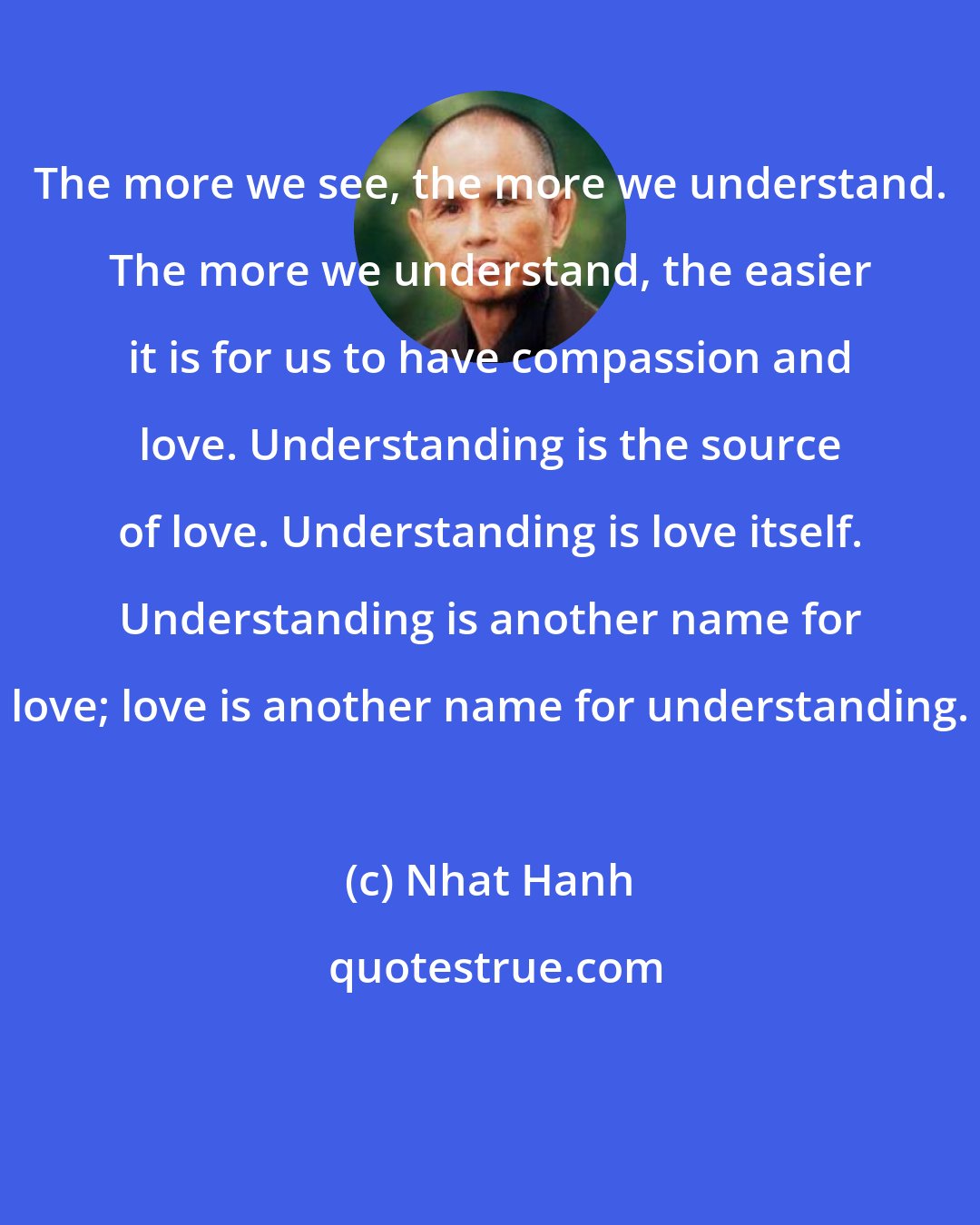 Nhat Hanh: The more we see, the more we understand. The more we understand, the easier it is for us to have compassion and love. Understanding is the source of love. Understanding is love itself. Understanding is another name for love; love is another name for understanding.