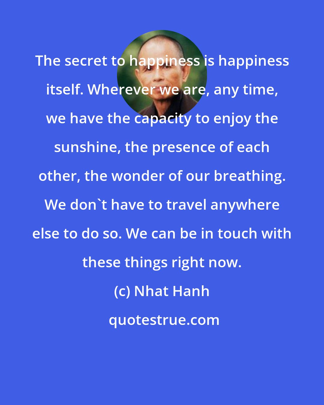 Nhat Hanh: The secret to happiness is happiness itself. Wherever we are, any time, we have the capacity to enjoy the sunshine, the presence of each other, the wonder of our breathing. We don't have to travel anywhere else to do so. We can be in touch with these things right now.