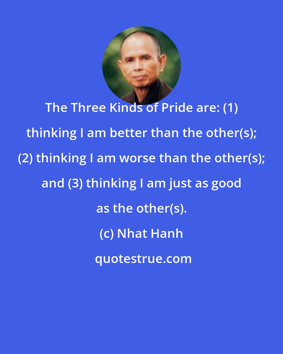 Nhat Hanh: The Three Kinds of Pride are: (1) thinking I am better than the other(s); (2) thinking I am worse than the other(s); and (3) thinking I am just as good as the other(s).