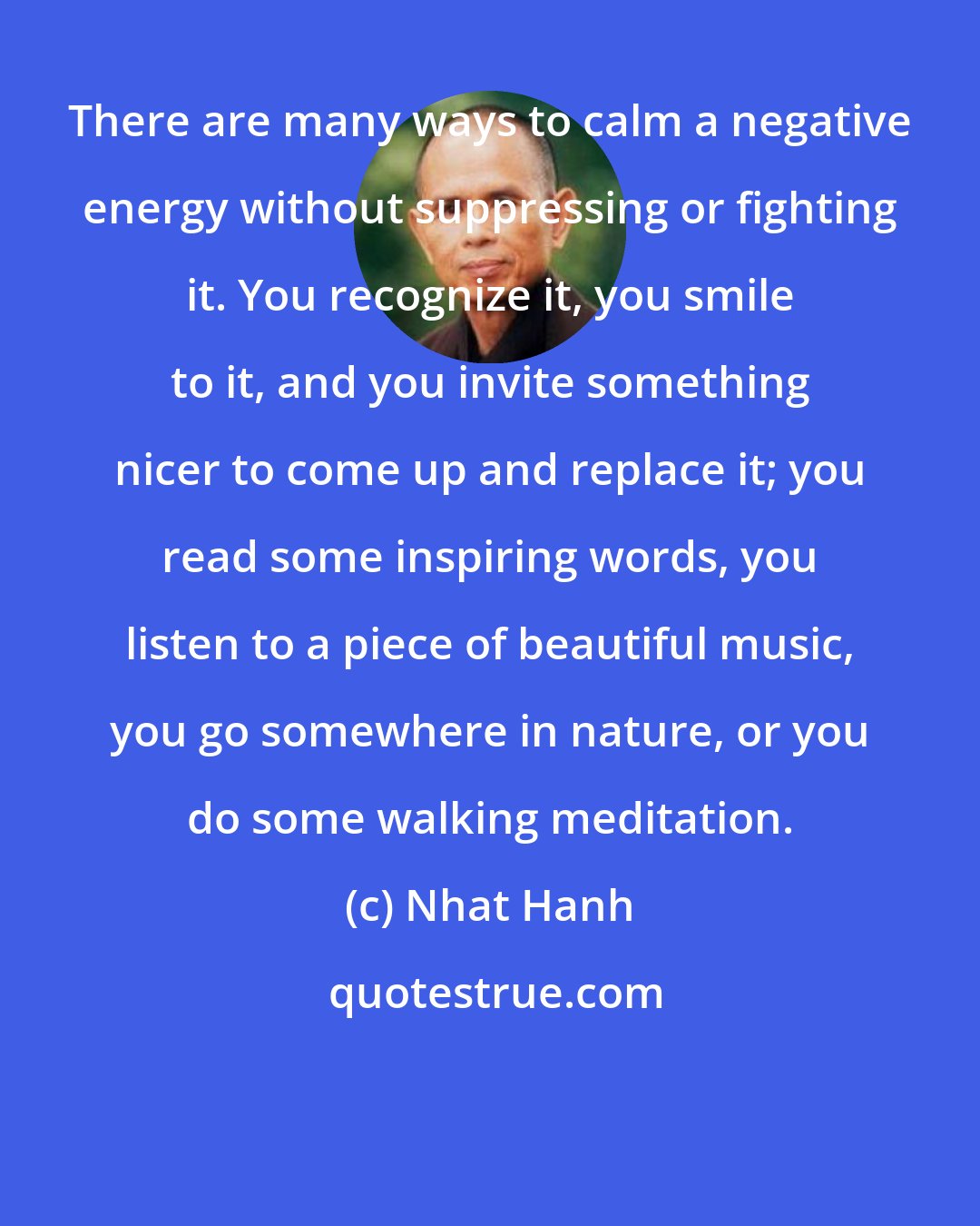 Nhat Hanh: There are many ways to calm a negative energy without suppressing or fighting it. You recognize it, you smile to it, and you invite something nicer to come up and replace it; you read some inspiring words, you listen to a piece of beautiful music, you go somewhere in nature, or you do some walking meditation.