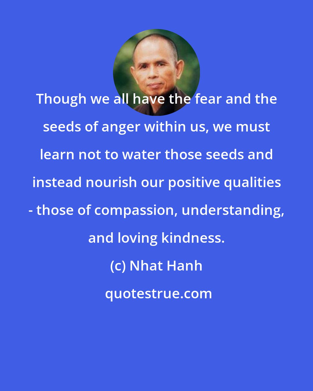 Nhat Hanh: Though we all have the fear and the seeds of anger within us, we must learn not to water those seeds and instead nourish our positive qualities - those of compassion, understanding, and loving kindness.