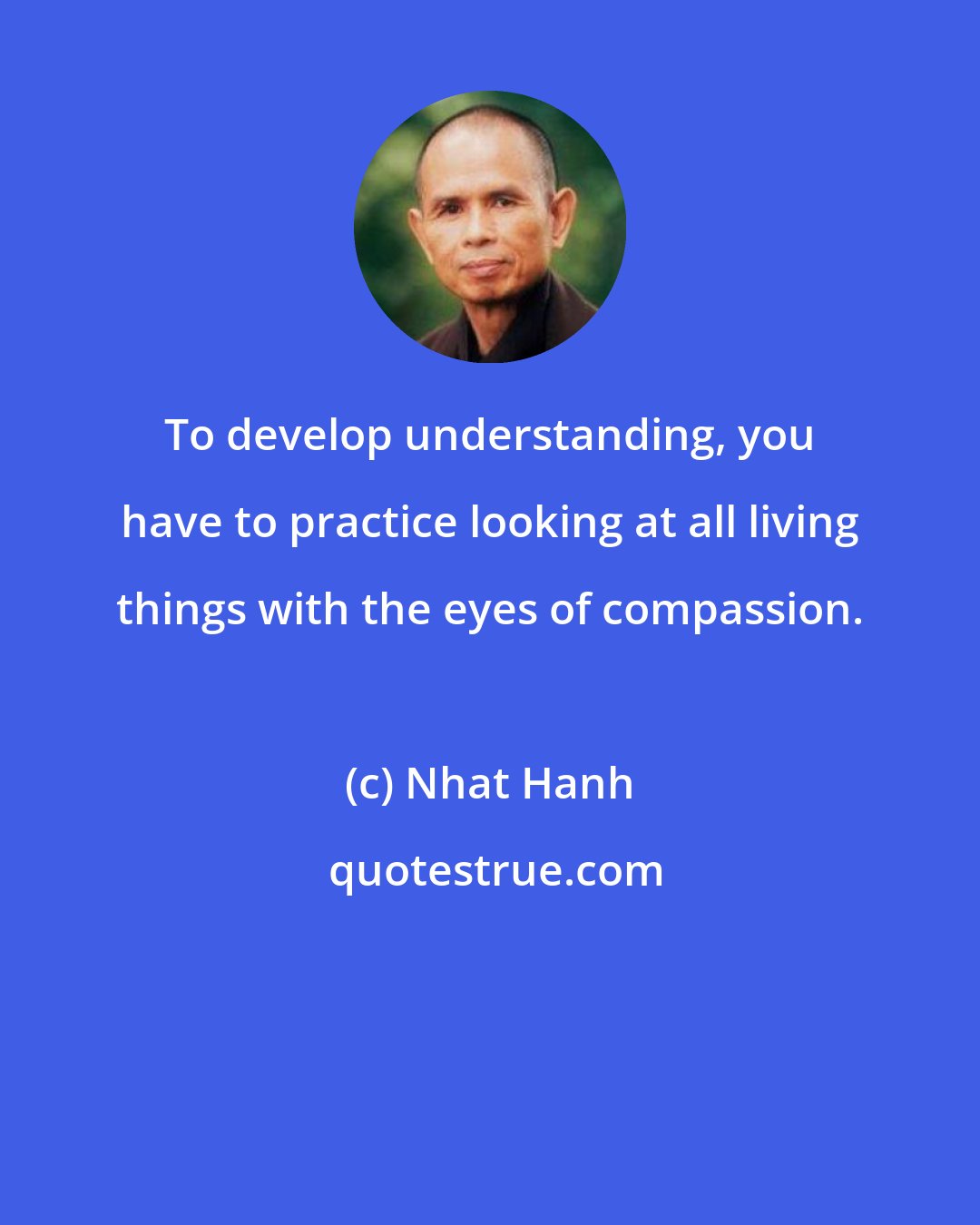 Nhat Hanh: To develop understanding, you have to practice looking at all living things with the eyes of compassion.