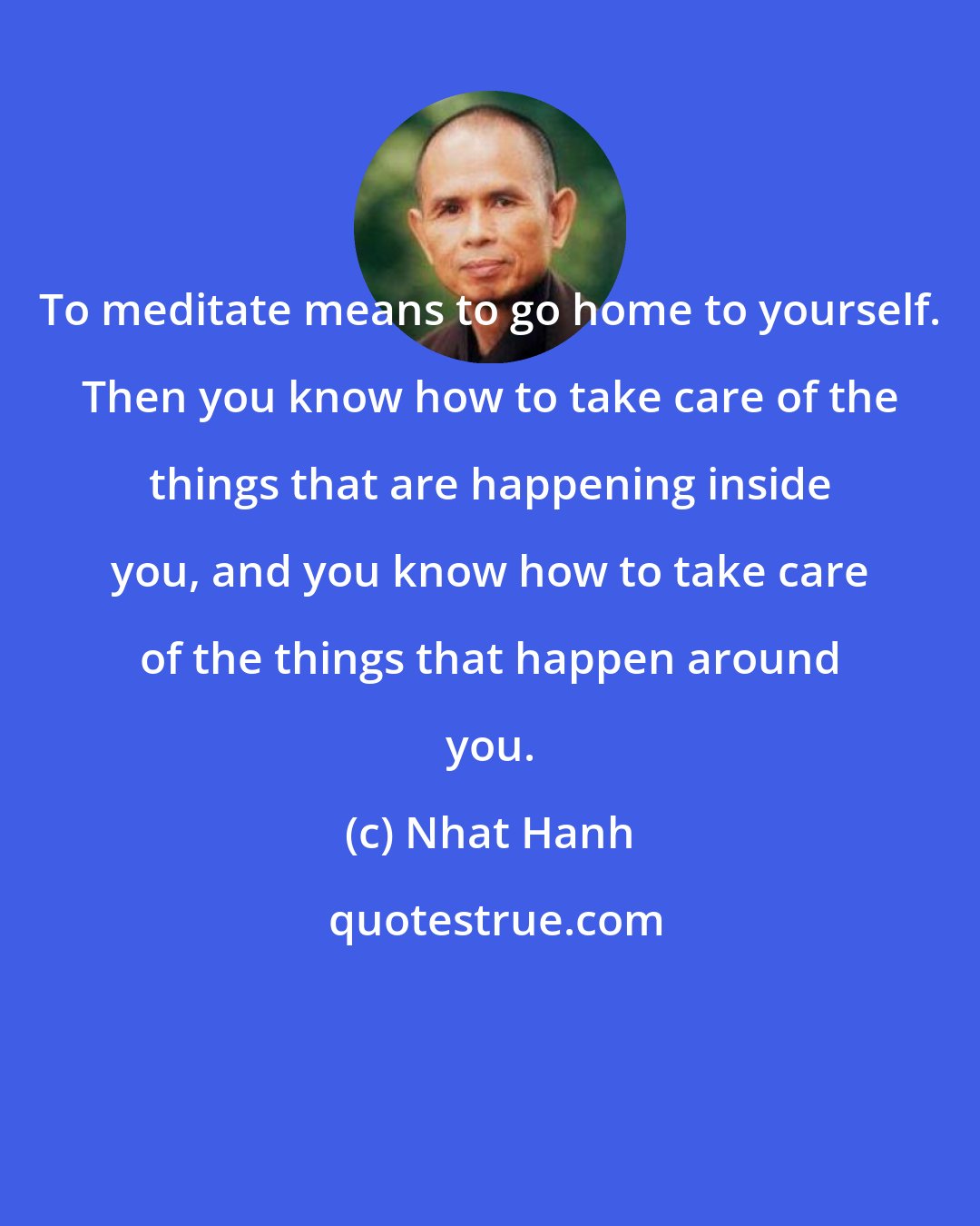 Nhat Hanh: To meditate means to go home to yourself. Then you know how to take care of the things that are happening inside you, and you know how to take care of the things that happen around you.