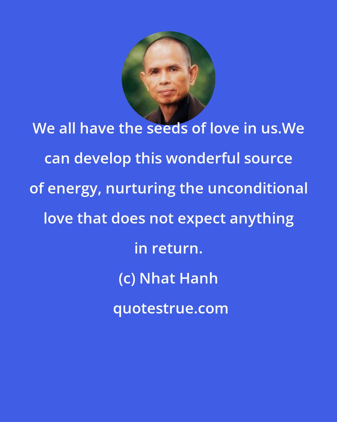 Nhat Hanh: We all have the seeds of love in us.We can develop this wonderful source of energy, nurturing the unconditional love that does not expect anything in return.