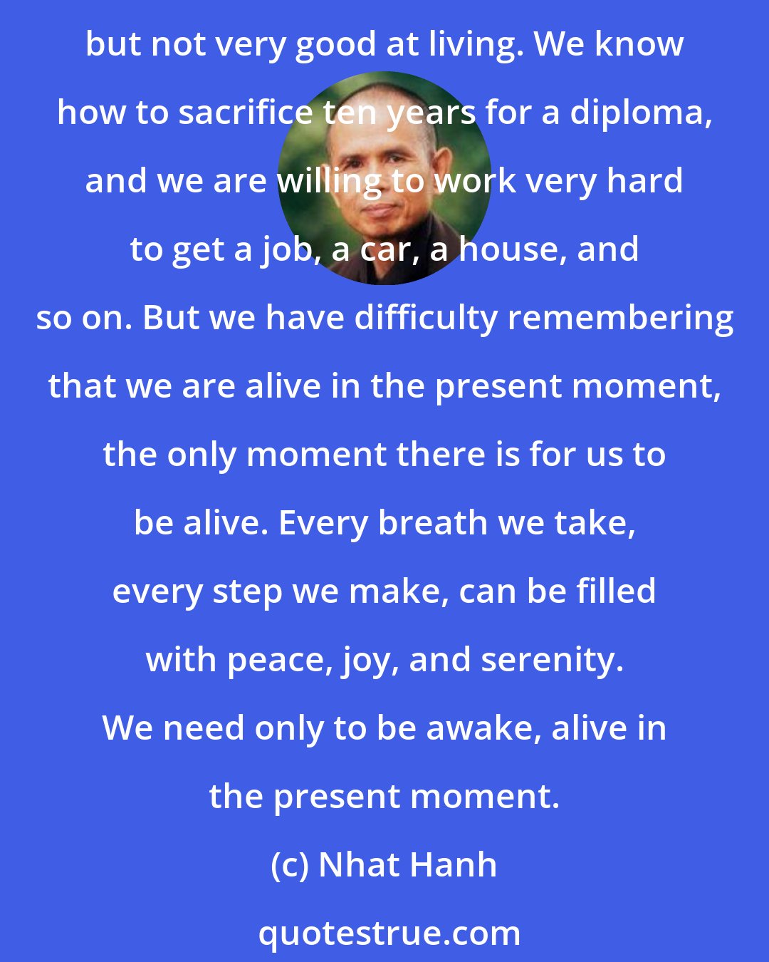 Nhat Hanh: We can smile, breathe, walk, and eat our meals in a way that allows us to be in touch with the abundance of happiness that is available. We are very good at preparing to live, but not very good at living. We know how to sacrifice ten years for a diploma, and we are willing to work very hard to get a job, a car, a house, and so on. But we have difficulty remembering that we are alive in the present moment, the only moment there is for us to be alive. Every breath we take, every step we make, can be filled with peace, joy, and serenity. We need only to be awake, alive in the present moment.