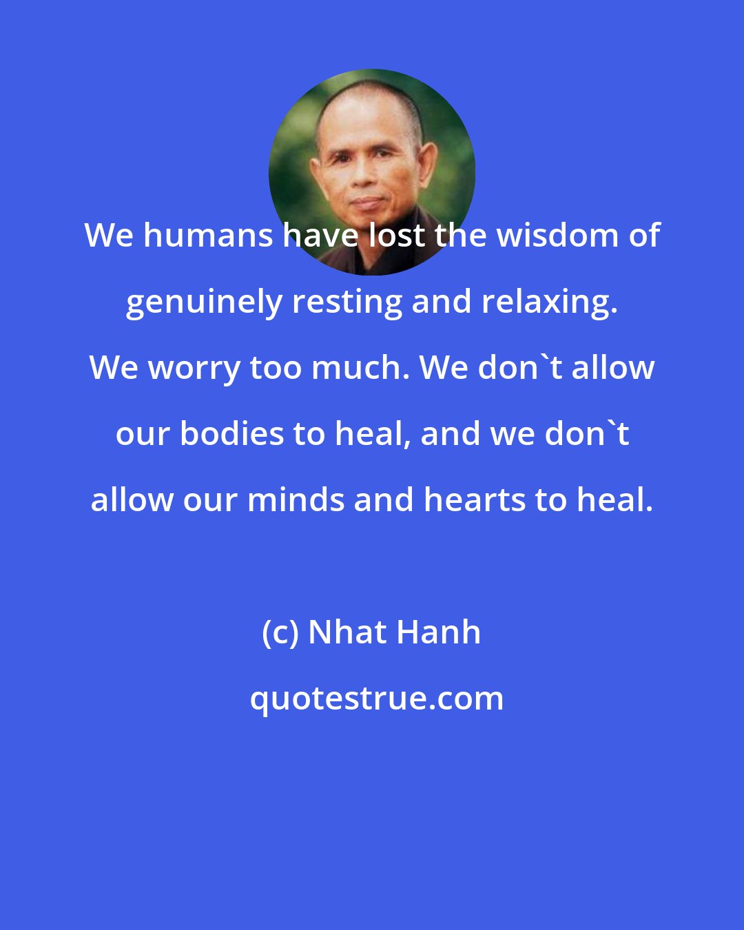 Nhat Hanh: We humans have lost the wisdom of genuinely resting and relaxing. We worry too much. We don't allow our bodies to heal, and we don't allow our minds and hearts to heal.