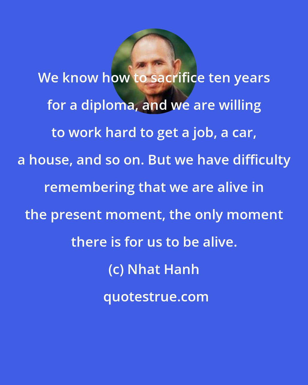 Nhat Hanh: We know how to sacrifice ten years for a diploma, and we are willing to work hard to get a job, a car, a house, and so on. But we have difficulty remembering that we are alive in the present moment, the only moment there is for us to be alive.