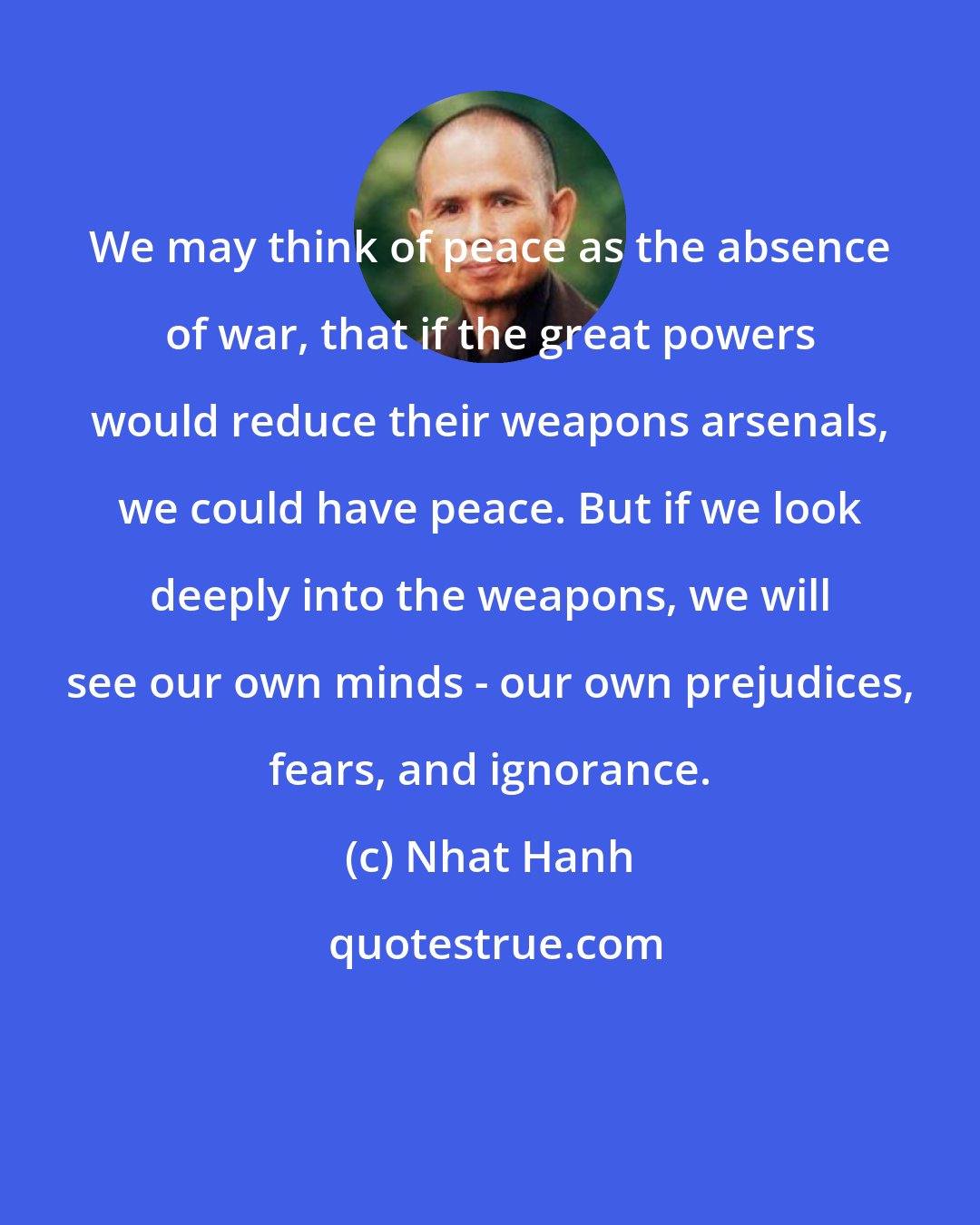 Nhat Hanh: We may think of peace as the absence of war, that if the great powers would reduce their weapons arsenals, we could have peace. But if we look deeply into the weapons, we will see our own minds - our own prejudices, fears, and ignorance.