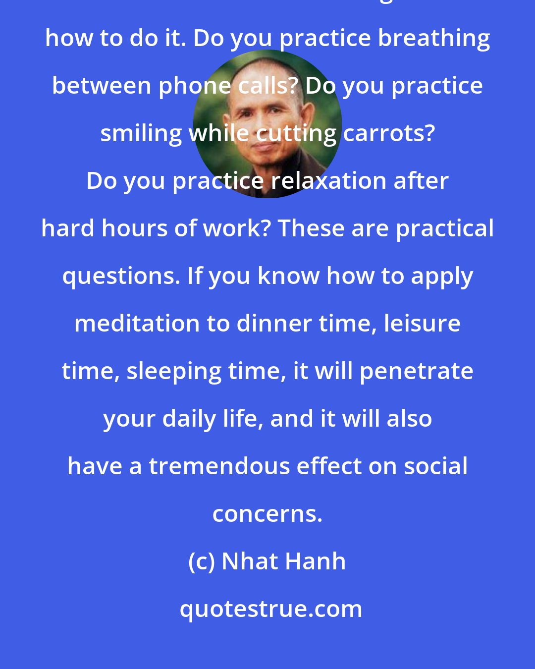 Nhat Hanh: We should be able to bring the practice of meditation hall into our daily lives. We need to discuss among ourselves how to do it. Do you practice breathing between phone calls? Do you practice smiling while cutting carrots? Do you practice relaxation after hard hours of work? These are practical questions. If you know how to apply meditation to dinner time, leisure time, sleeping time, it will penetrate your daily life, and it will also have a tremendous effect on social concerns.