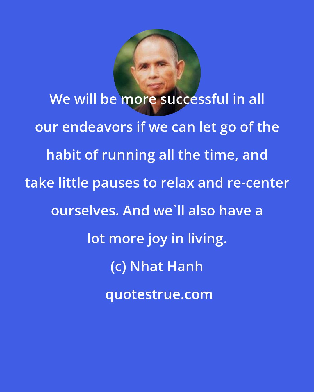 Nhat Hanh: We will be more successful in all our endeavors if we can let go of the habit of running all the time, and take little pauses to relax and re-center ourselves. And we'll also have a lot more joy in living.