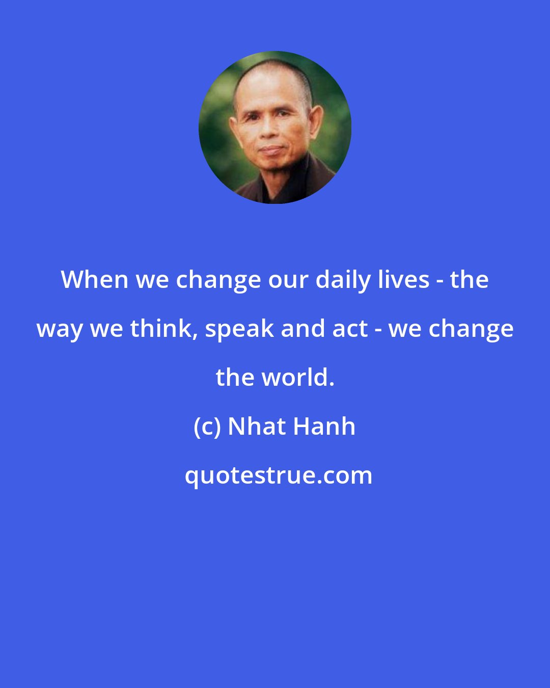 Nhat Hanh: When we change our daily lives - the way we think, speak and act - we change the world.