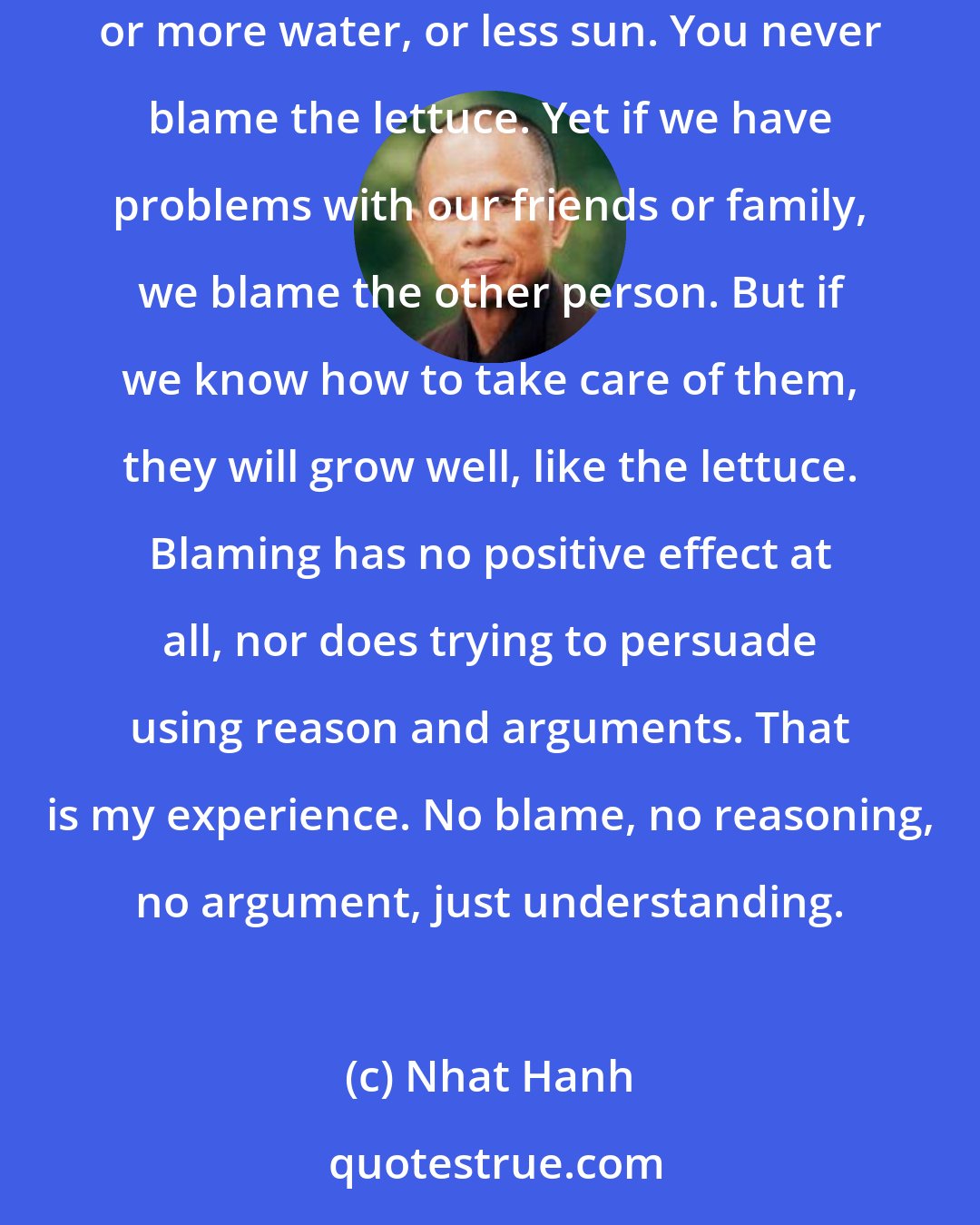 Nhat Hanh: When you plant lettuce, if it does not grow well, you don't blame the lettuce. You look for reasons it is not doing well. It may need fertilizer, or more water, or less sun. You never blame the lettuce. Yet if we have problems with our friends or family, we blame the other person. But if we know how to take care of them, they will grow well, like the lettuce. Blaming has no positive effect at all, nor does trying to persuade using reason and arguments. That is my experience. No blame, no reasoning, no argument, just understanding.