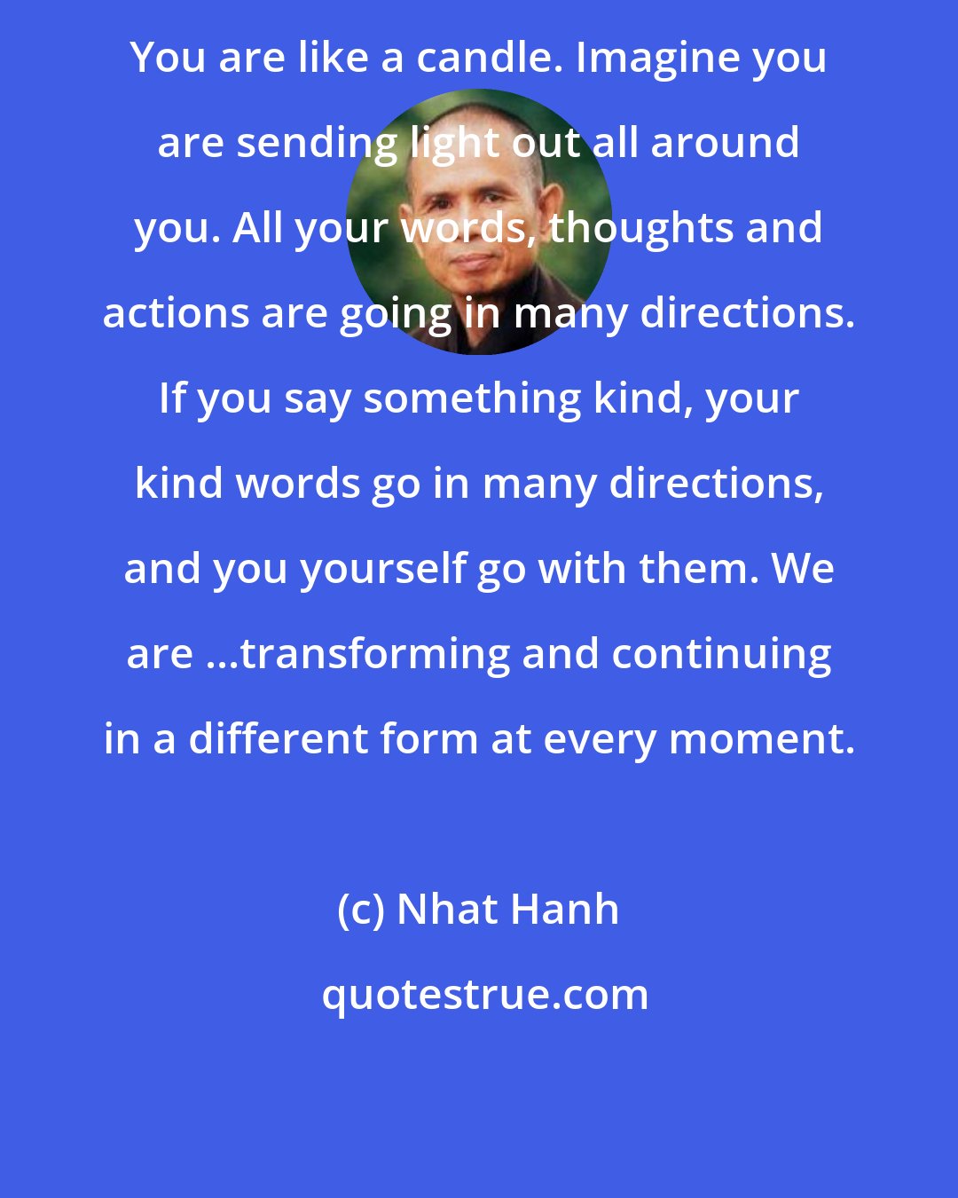 Nhat Hanh: You are like a candle. Imagine you are sending light out all around you. All your words, thoughts and actions are going in many directions. If you say something kind, your kind words go in many directions, and you yourself go with them. We are ...transforming and continuing in a different form at every moment.