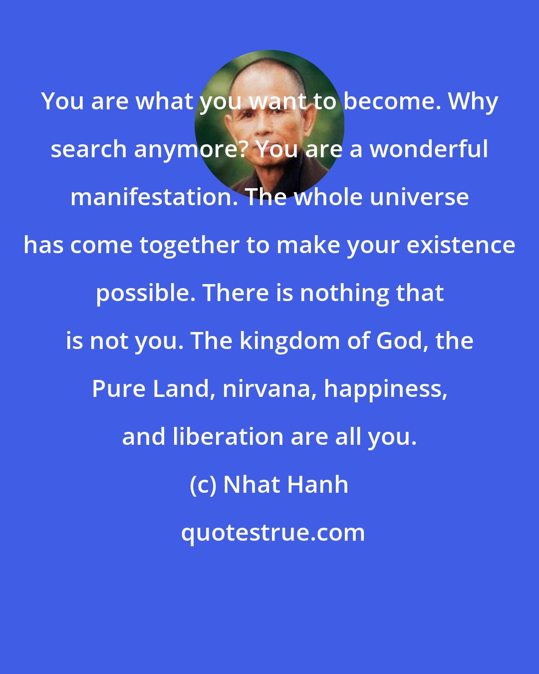 Nhat Hanh: You are what you want to become. Why search anymore? You are a wonderful manifestation. The whole universe has come together to make your existence possible. There is nothing that is not you. The kingdom of God, the Pure Land, nirvana, happiness, and liberation are all you.