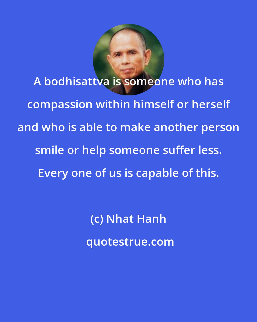 Nhat Hanh: A bodhisattva is someone who has compassion within himself or herself and who is able to make another person smile or help someone suffer less. Every one of us is capable of this.