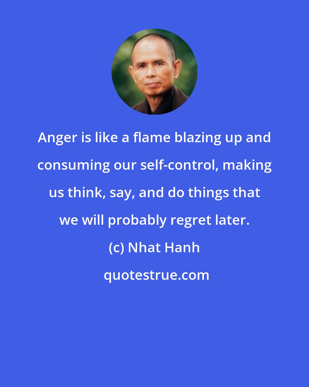 Nhat Hanh: Anger is like a flame blazing up and consuming our self-control, making us think, say, and do things that we will probably regret later.