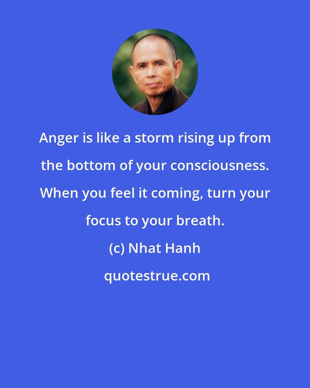 Nhat Hanh: Anger is like a storm rising up from the bottom of your consciousness. When you feel it coming, turn your focus to your breath.