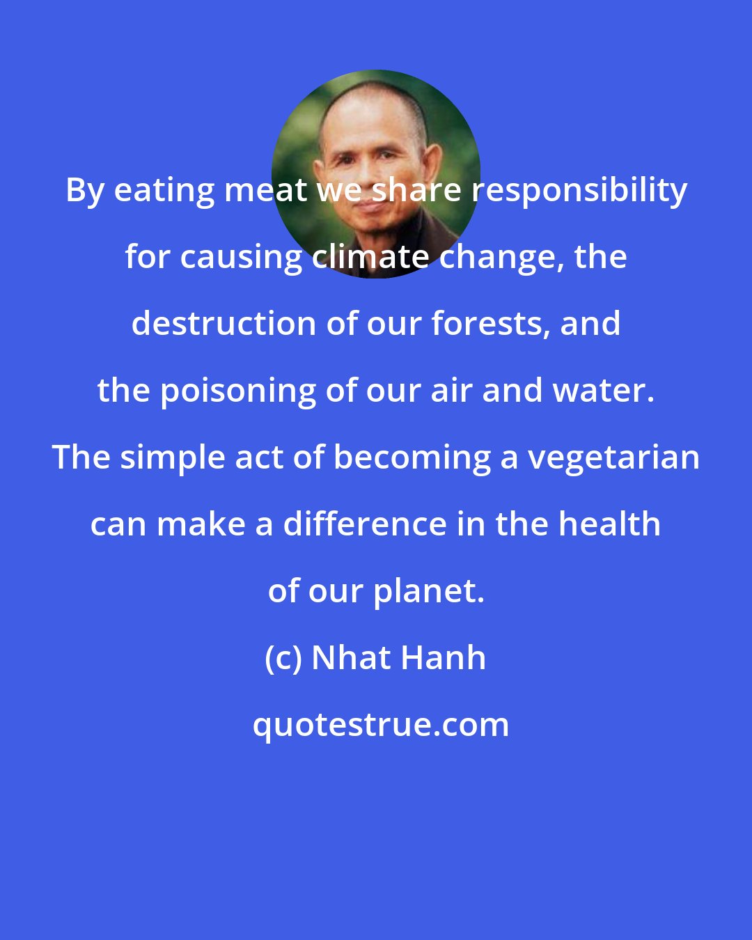 Nhat Hanh: By eating meat we share responsibility for causing climate change, the destruction of our forests, and the poisoning of our air and water. The simple act of becoming a vegetarian can make a difference in the health of our planet.