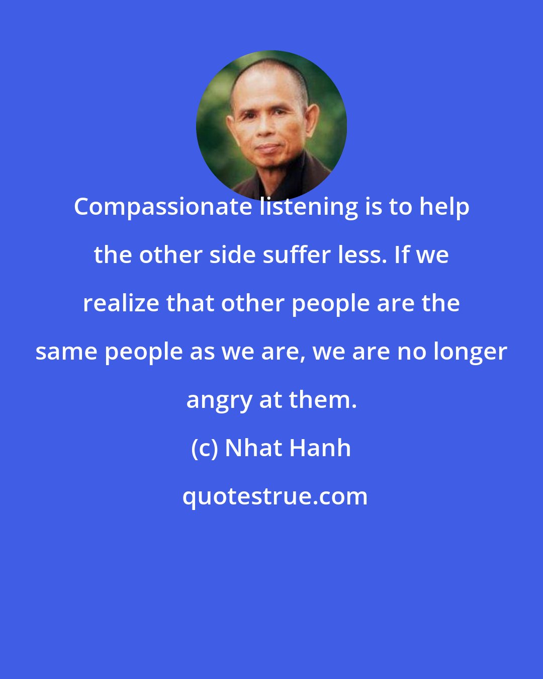 Nhat Hanh: Compassionate listening is to help the other side suffer less. If we realize that other people are the same people as we are, we are no longer angry at them.