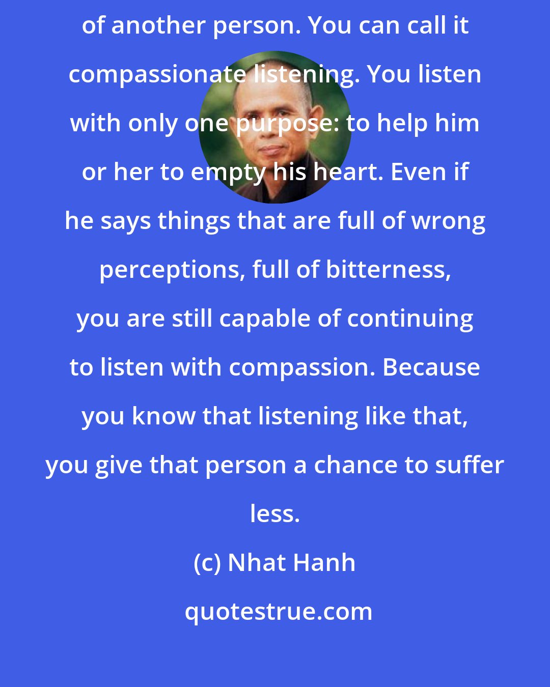 Nhat Hanh: Deep listening is the kind of listening that can help relieve the suffering of another person. You can call it compassionate listening. You listen with only one purpose: to help him or her to empty his heart. Even if he says things that are full of wrong perceptions, full of bitterness, you are still capable of continuing to listen with compassion. Because you know that listening like that, you give that person a chance to suffer less.