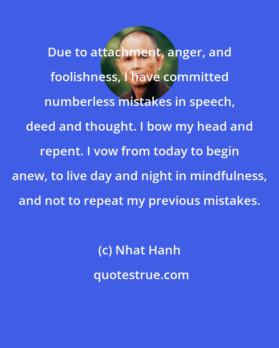 Nhat Hanh: Due to attachment, anger, and foolishness, I have committed numberless mistakes in speech, deed and thought. I bow my head and repent. I vow from today to begin anew, to live day and night in mindfulness, and not to repeat my previous mistakes.