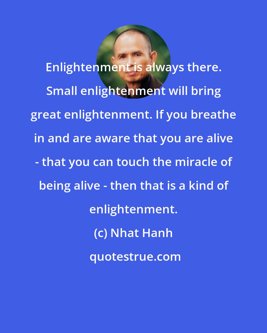 Nhat Hanh: Enlightenment is always there. Small enlightenment will bring great enlightenment. If you breathe in and are aware that you are alive - that you can touch the miracle of being alive - then that is a kind of enlightenment.