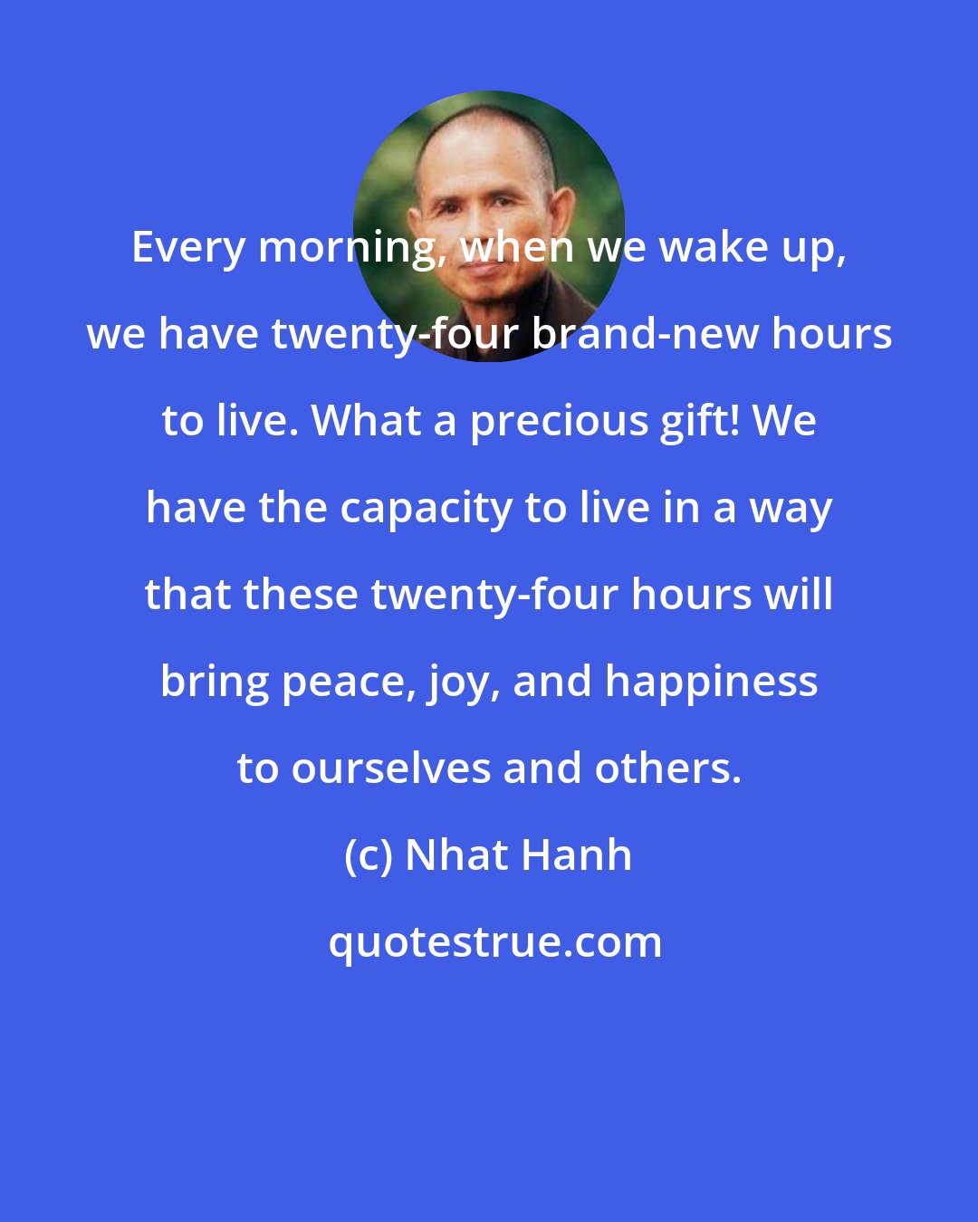 Nhat Hanh: Every morning, when we wake up, we have twenty-four brand-new hours to live. What a precious gift! We have the capacity to live in a way that these twenty-four hours will bring peace, joy, and happiness to ourselves and others.