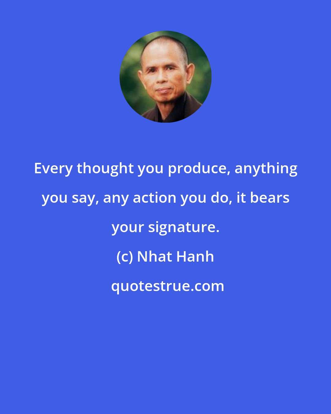 Nhat Hanh: Every thought you produce, anything you say, any action you do, it bears your signature.