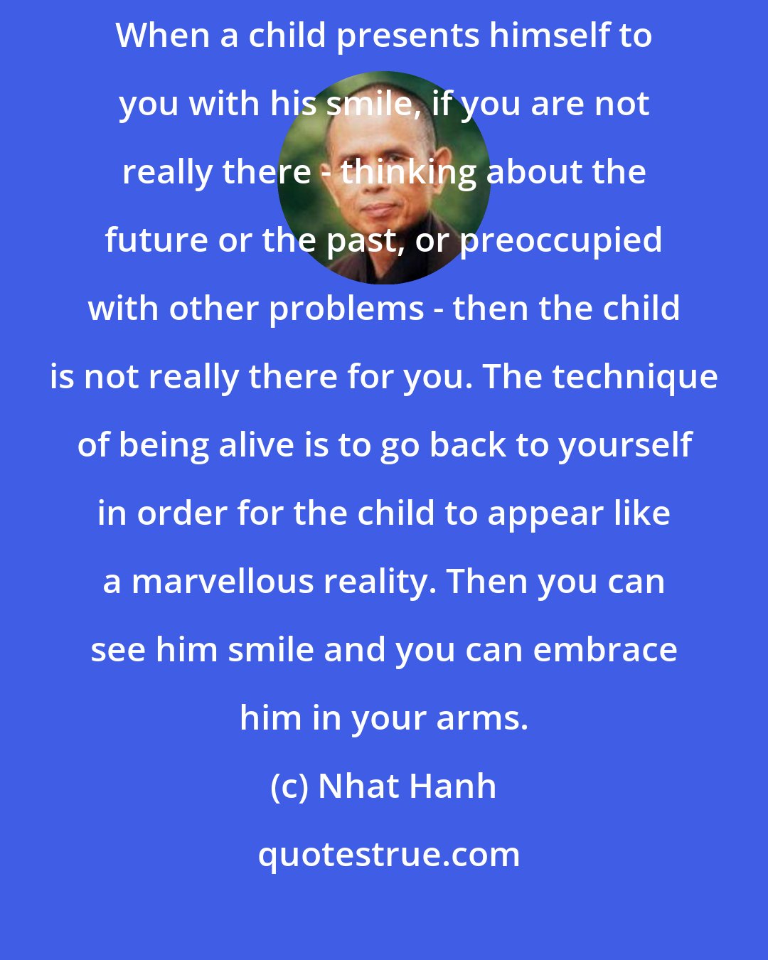 Nhat Hanh: If we are not fully ourselves, truly in the present moment, we miss everything. When a child presents himself to you with his smile, if you are not really there - thinking about the future or the past, or preoccupied with other problems - then the child is not really there for you. The technique of being alive is to go back to yourself in order for the child to appear like a marvellous reality. Then you can see him smile and you can embrace him in your arms.