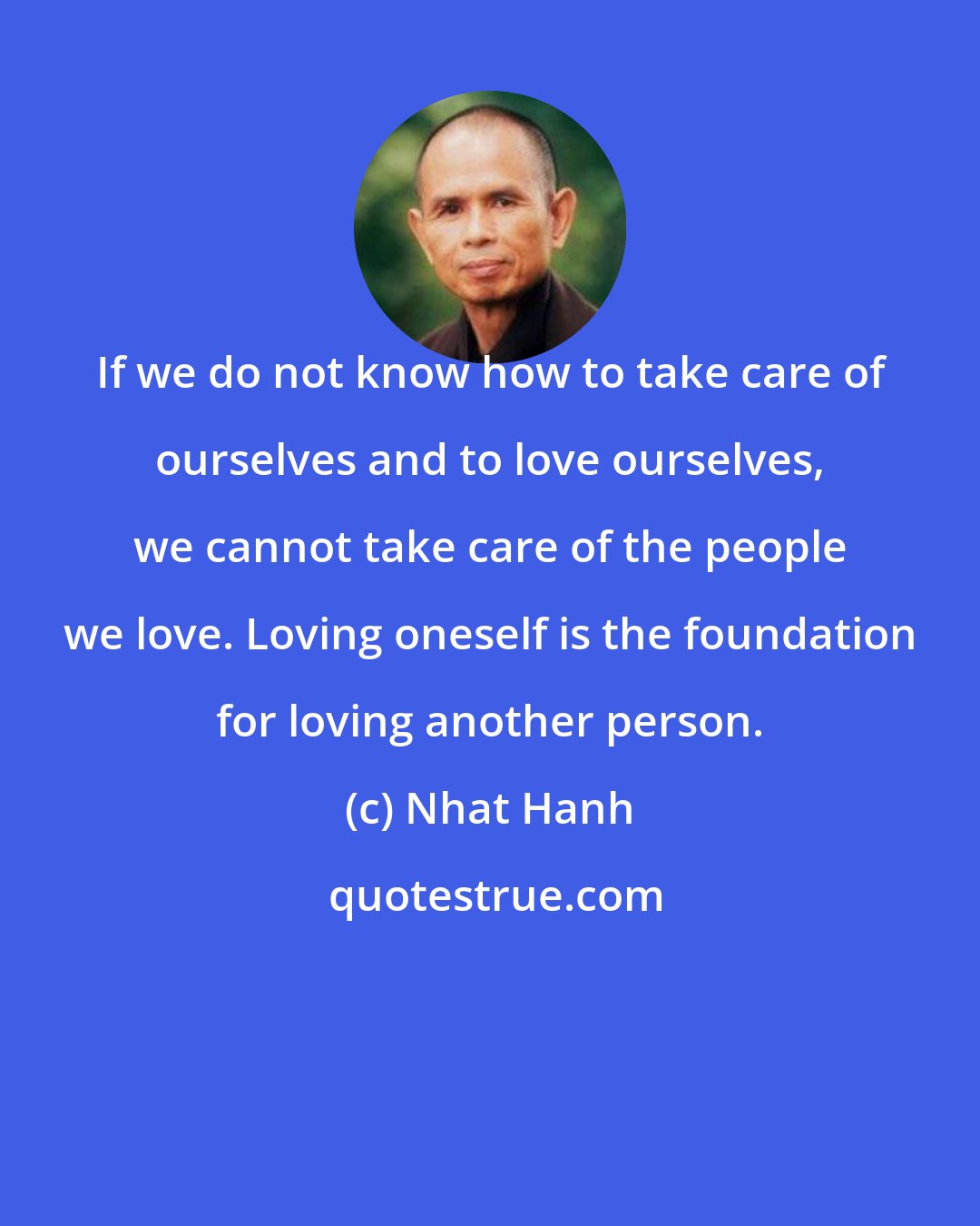 Nhat Hanh: If we do not know how to take care of ourselves and to love ourselves, we cannot take care of the people we love. Loving oneself is the foundation for loving another person.