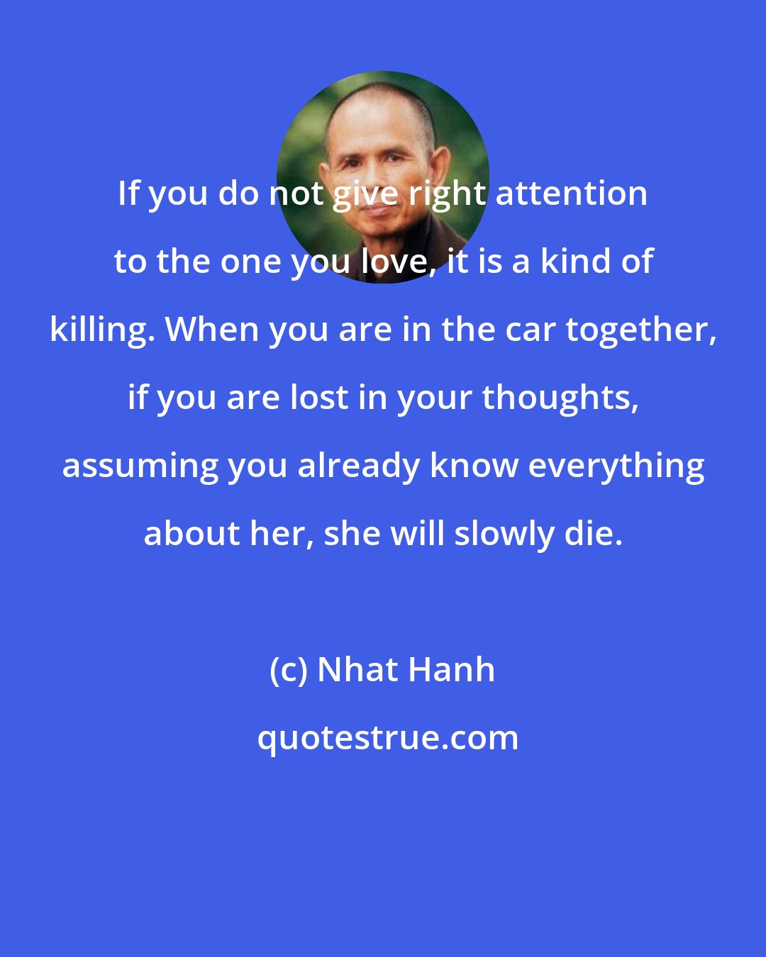 Nhat Hanh: If you do not give right attention to the one you love, it is a kind of killing. When you are in the car together, if you are lost in your thoughts, assuming you already know everything about her, she will slowly die.