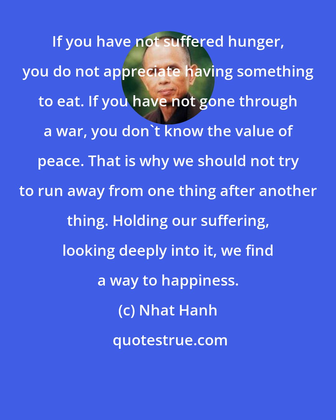 Nhat Hanh: If you have not suffered hunger, you do not appreciate having something to eat. If you have not gone through a war, you don't know the value of peace. That is why we should not try to run away from one thing after another thing. Holding our suffering, looking deeply into it, we find a way to happiness.